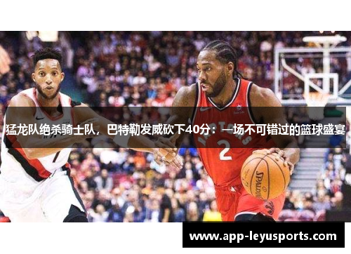 猛龙队绝杀骑士队,巴特勒发威砍下40分:一场不可错过的篮球盛宴